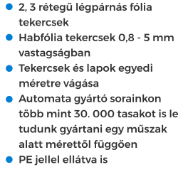 •	2, 3 rétegű légpárnás fólia tekercsek •	Habfólia tekercsek 0,8 - 5 mm vastagságban •	Tekercsek és lapok egyedi méretre vágása •	Automata gyártó sorainkon több mint 30. 000 tasakot is le tudunk gyártani egy műszak alatt mérettől függően •	PE jellel ellátva is